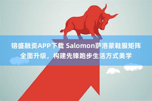 镕盛融资APP下载 Salomon萨洛蒙鞋服矩阵全面升级，构建先锋跑步生活方式美学