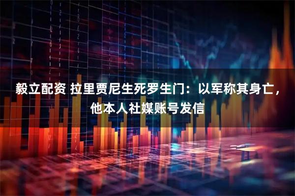 毅立配资 拉里贾尼生死罗生门：以军称其身亡，他本人社媒账号发信