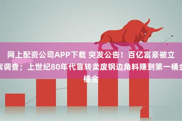 网上配资公司APP下载 突发公告！百亿富豪被立案调查；上世纪80年代靠转卖废钢边角料赚到第一桶金
