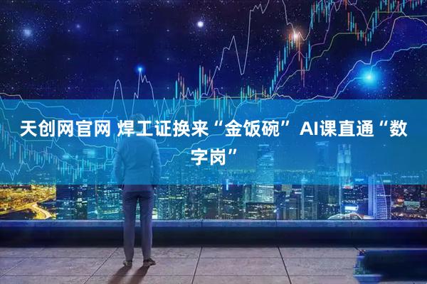 天创网官网 焊工证换来“金饭碗” AI课直通“数字岗”
