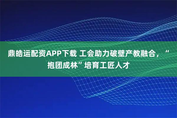 鼎皓运配资APP下载 工会助力破壁产教融合，“抱团成林”培育工匠人才