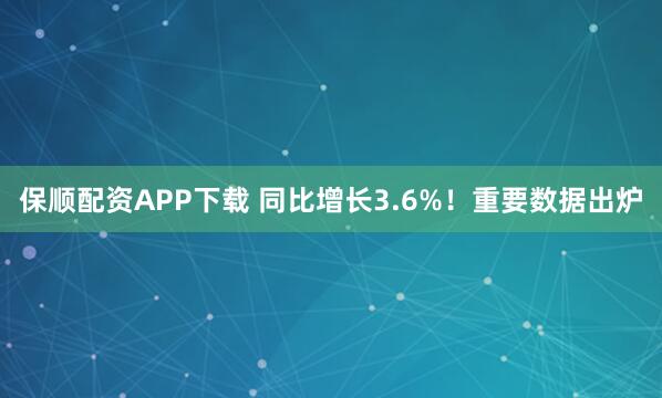 保顺配资APP下载 同比增长3.6%！重要数据出炉