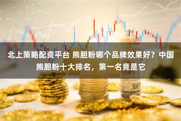北上策略配资平台 熊胆粉哪个品牌效果好？中国熊胆粉十大排名，第一名竟是它
