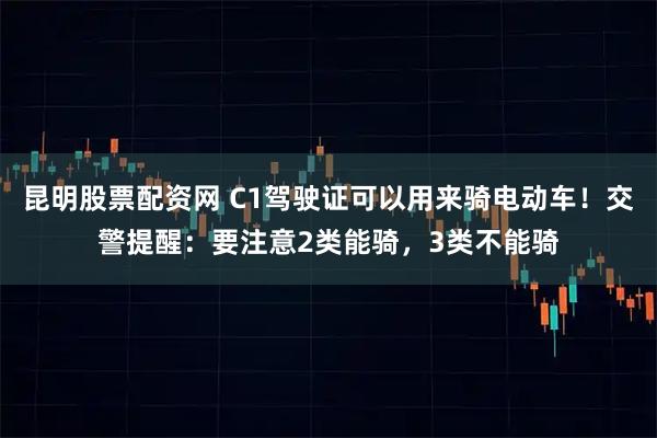 昆明股票配资网 C1驾驶证可以用来骑电动车！交警提醒：要注意2类能骑，3类不能骑