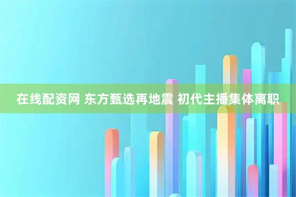 在线配资网 东方甄选再地震 初代主播集体离职