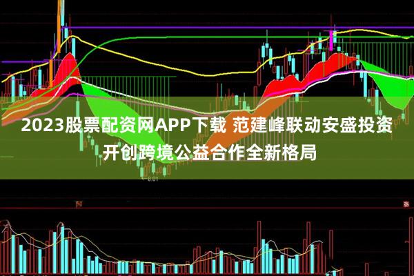 2023股票配资网APP下载 范建峰联动安盛投资 开创跨境公益合作全新格局