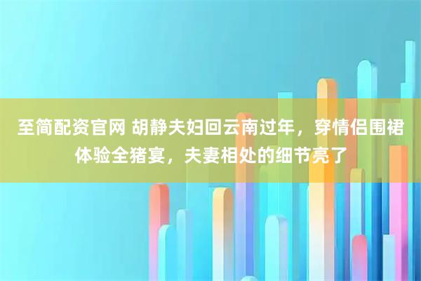 至简配资官网 胡静夫妇回云南过年，穿情侣围裙体验全猪宴，夫妻相处的细节亮了