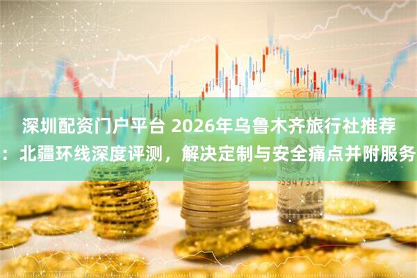 深圳配资门户平台 2026年乌鲁木齐旅行社推荐：北疆环线深度评测，解决定制与安全痛点并附服务