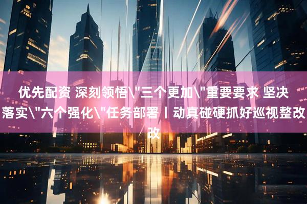 优先配资 深刻领悟＂三个更加＂重要要求 坚决落实＂六个强化＂任务部署丨动真碰硬抓好巡视整改