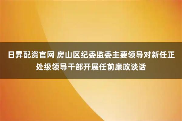 日昇配资官网 房山区纪委监委主要领导对新任正处级领导干部开展任前廉政谈话
