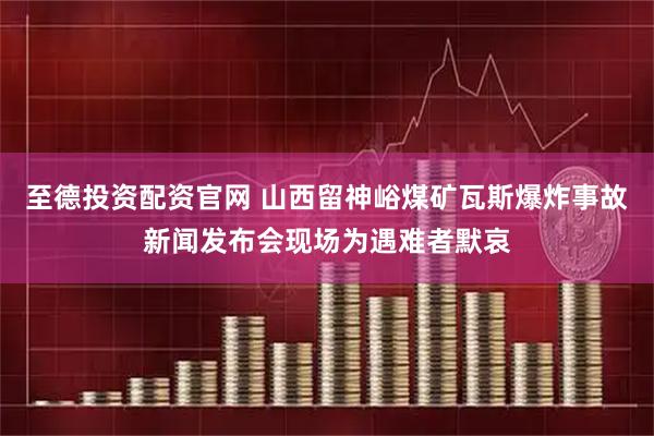 至德投资配资官网 山西留神峪煤矿瓦斯爆炸事故新闻发布会现场为遇难者默哀