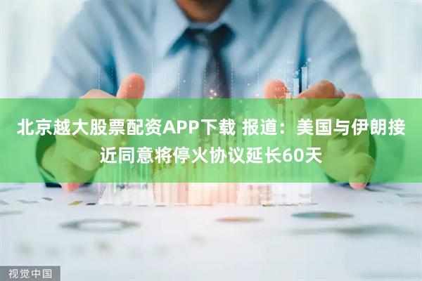 北京越大股票配资APP下载 报道：美国与伊朗接近同意将停火协议延长60天