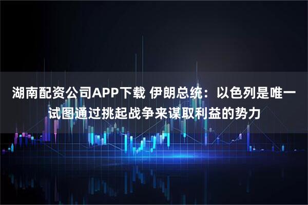 湖南配资公司APP下载 伊朗总统：以色列是唯一试图通过挑起战争来谋取利益的势力