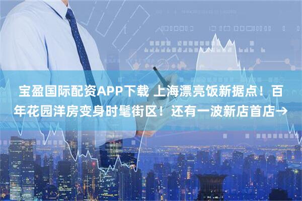 宝盈国际配资APP下载 上海漂亮饭新据点！百年花园洋房变身时髦街区！还有一波新店首店→