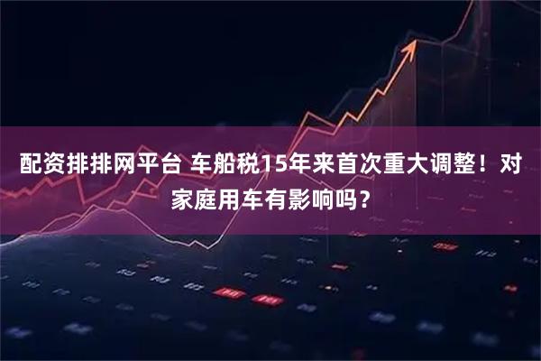 配资排排网平台 车船税15年来首次重大调整！对家庭用车有影响吗？