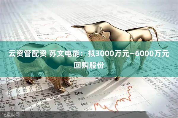 云资管配资 苏文电能：拟3000万元—6000万元回购股份
