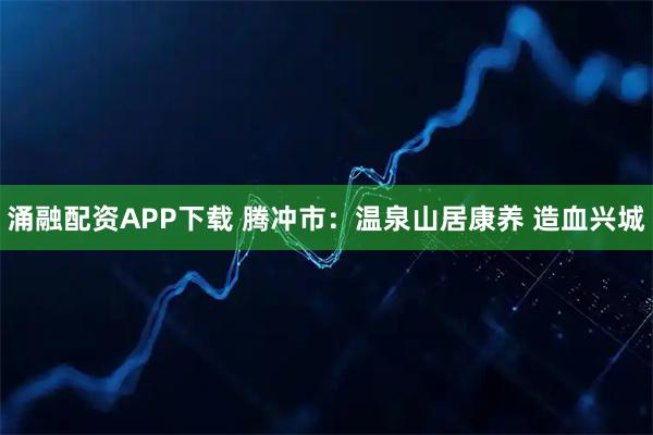 涌融配资APP下载 腾冲市：温泉山居康养 造血兴城