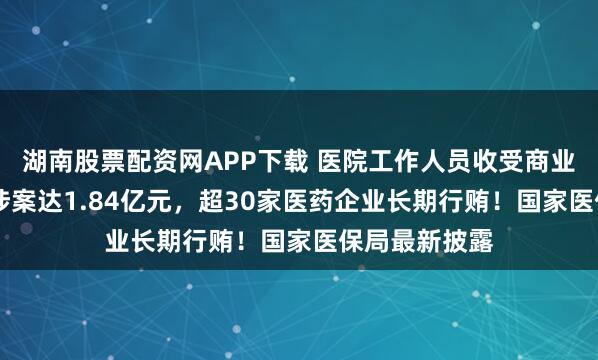 湖南股票配资网APP下载 医院工作人员收受商业贿赂46次，涉案达1.84亿元，超30家医药企业长期行贿！国家医保局最新披露
