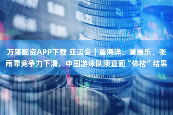 万隆配资APP下载 亚运会|覃海洋、潘展乐、张雨霏竞争力下滑,中国游泳队须直面“体检”结果