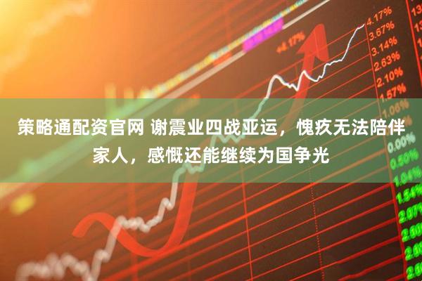 策略通配资官网 谢震业四战亚运，愧疚无法陪伴家人，感慨还能继续为国争光
