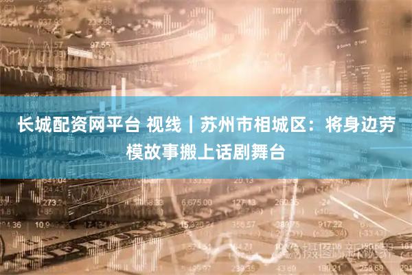 长城配资网平台 视线｜苏州市相城区：将身边劳模故事搬上话剧舞台